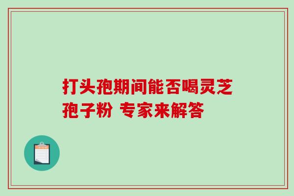 打头孢期间能否喝灵芝孢子粉 专家来解答 打头孢期间能否喝灵芝孢子粉 专家来解答