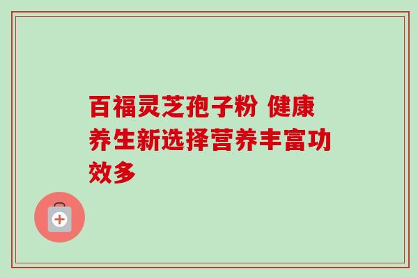 百福灵芝孢子粉 健康养生新选择营养丰富功效多 百福灵芝孢子粉 健康养生新选择营养丰富功效多