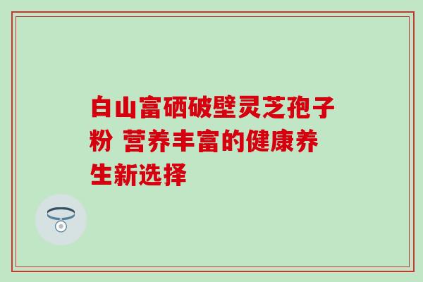 白山富硒破壁灵芝孢子粉 营养丰富的健康养生新选择 白山富硒破壁灵芝孢子粉 营养丰富的健康养生新选择