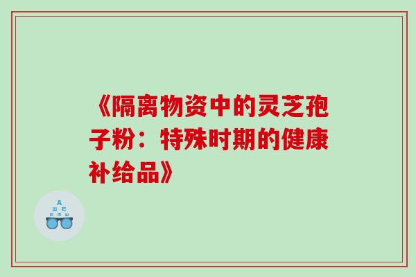 《隔离物资中的灵芝孢子粉:特殊时期的健康补给品》 《隔离物资中的灵芝孢子粉:特殊时期的健康补给品》