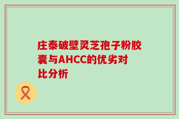 庄泰破壁灵芝孢子粉胶囊与AHCC的优劣对比分析 庄泰破壁灵芝孢子粉胶囊与AHCC的优劣对比分析