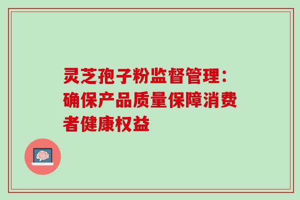 灵芝孢子粉监督管理:确保产品质量保障消费者健康权益 灵芝孢子粉监督管理:确保产品质量保障消费者健康权益