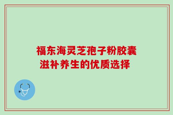 福东海灵芝孢子粉胶囊 滋补养生的优质选择 福东海灵芝孢子粉胶囊 滋补养生的优质选择