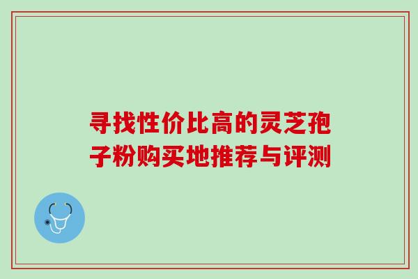 寻找性价比高的灵芝孢子粉购买地推荐与评测 寻找性价比高的灵芝孢子粉购买地推荐与评测