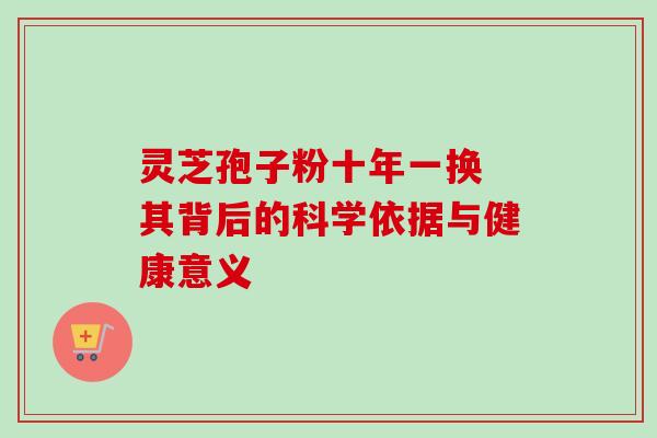 灵芝孢子粉十年一换 其背后的科学依据与健康意义