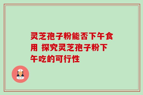 灵芝孢子粉能否下午食用 探究灵芝孢子粉下午吃的可行性