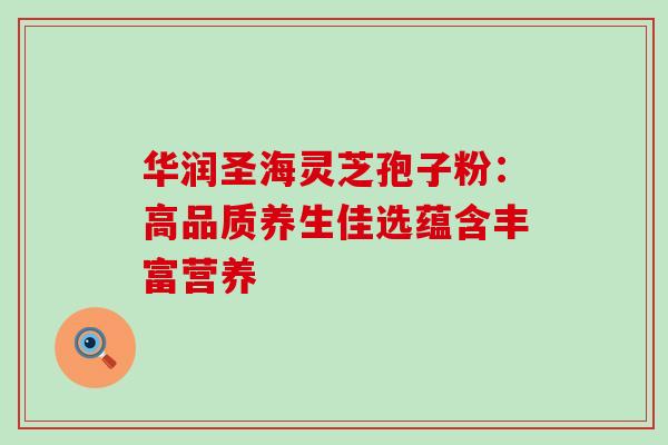 华润圣海灵芝孢子粉：高品质养生佳选蕴含丰富营养