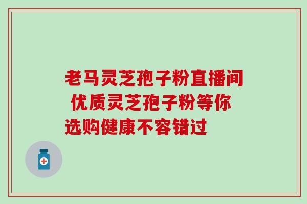 老马灵芝孢子粉直播间 优质灵芝孢子粉等你选购健康不容错过 老马灵芝孢子粉直播间 优质灵芝孢子粉等你选购健康不容错过