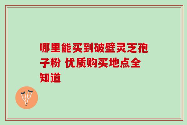 哪里能买到破壁灵芝孢子粉 优质购买地点全知道 哪里能买到破壁灵芝孢子粉 优质购买地点全知道