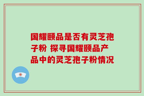 国耀颐品是否有灵芝孢子粉 探寻国耀颐品产品中的灵芝孢子粉情况 国耀颐品是否有灵芝孢子粉 探寻国耀颐品产品中的灵芝孢子粉情况