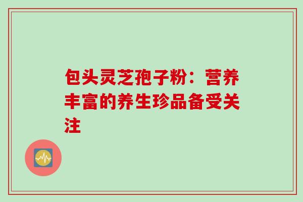 包头灵芝孢子粉:营养丰富的养生珍品备受关注 包头灵芝孢子粉:营养丰富的养生珍品备受关注