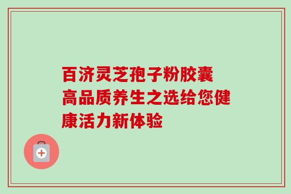 百济灵芝孢子粉胶囊 高品质养生之选给您健康活力新体验 百济灵芝孢子粉胶囊 高品质养生之选给您健康活力新体验