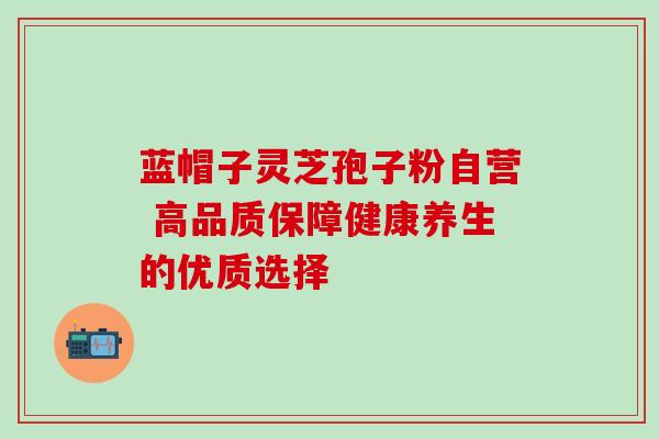 蓝帽子灵芝孢子粉自营 高品质保障健康养生的优质选择 蓝帽子灵芝孢子粉自营 高品质保障健康养生的优质选择