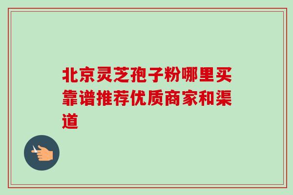 北京灵芝孢子粉哪里买靠谱推荐优质商家和渠道 北京灵芝孢子粉哪里买靠谱推荐优质商家和渠道