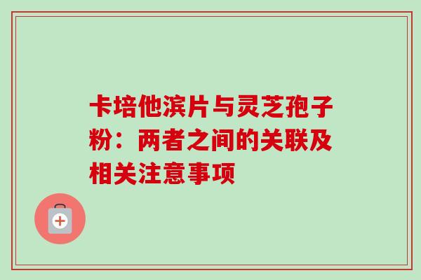 卡培他滨片与灵芝孢子粉:两者之间的关联及相关注意事项 卡培他滨片与灵芝孢子粉:两者之间的关联及相关注意事项