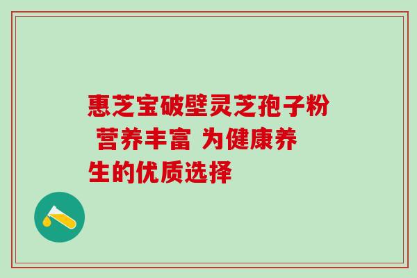 惠芝宝破壁灵芝孢子粉 营养丰富 为健康养生的优质选择 惠芝宝破壁灵芝孢子粉 营养丰富 为健康养生的优质选择