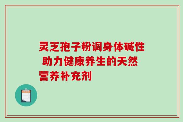 灵芝孢子粉调身体碱性 助力健康养生的天然营养补充剂 灵芝孢子粉调身体碱性 助力健康养生的天然营养补充剂