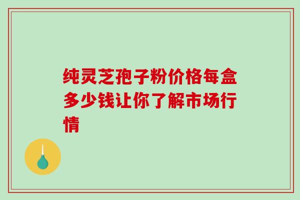 纯灵芝孢子粉价格每盒多少钱让你了解市场行情 纯灵芝孢子粉价格每盒多少钱让你了解市场行情