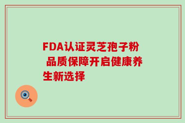 FDA认证灵芝孢子粉 品质保障开启健康养生新选择 FDA认证灵芝孢子粉 品质保障开启健康养生新选择