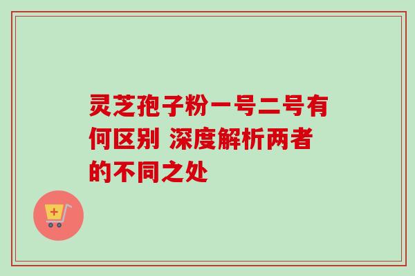 灵芝孢子粉一号二号有何区别 深度解析两者的不同之处 灵芝孢子粉一号二号有何区别 深度解析两者的不同之处