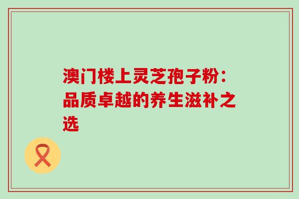 澳门楼上灵芝孢子粉:品质卓越的养生滋补之选 澳门楼上灵芝孢子粉:品质卓越的养生滋补之选