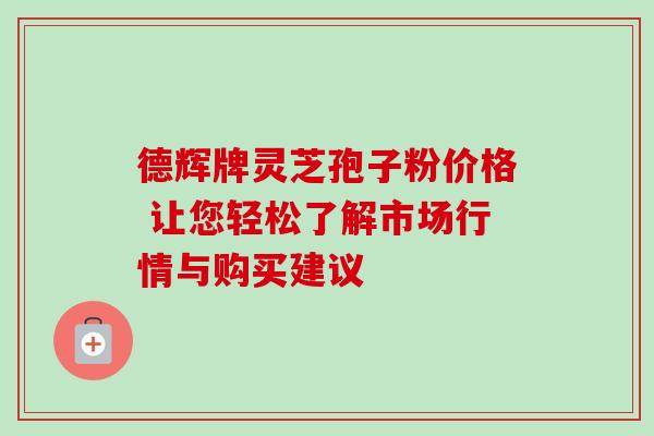德辉牌灵芝孢子粉价格 让您轻松了解市场行情与购买建议 德辉牌灵芝孢子粉价格 让您轻松了解市场行情与购买建议