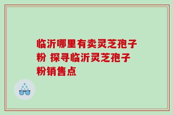 临沂哪里有卖灵芝孢子粉 探寻临沂灵芝孢子粉销售点 临沂哪里有卖灵芝孢子粉 探寻临沂灵芝孢子粉销售点