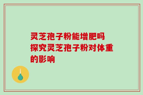 灵芝孢子粉能增肥吗 探究灵芝孢子粉对体重的影响 灵芝孢子粉能增肥吗 探究灵芝孢子粉对体重的影响
