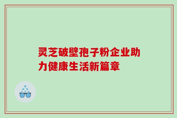 灵芝破壁孢子粉企业助力健康生活新篇章 灵芝破壁孢子粉企业助力健康生活新篇章