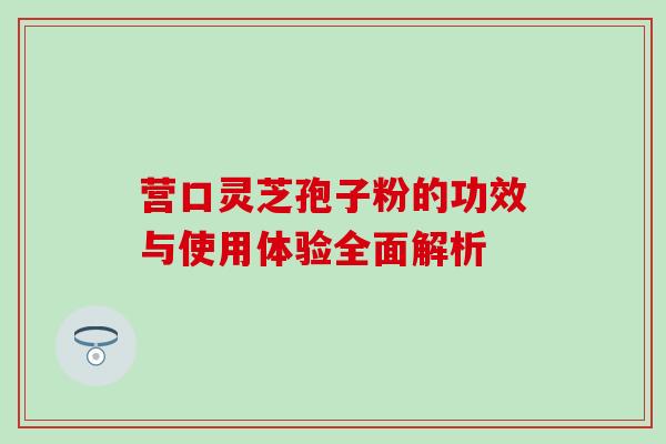 营口灵芝孢子粉的功效与使用体验全面解析 营口灵芝孢子粉的功效与使用体验全面解析
