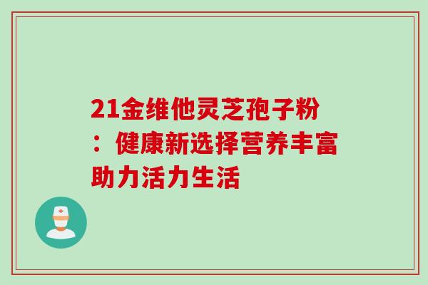 21金维他灵芝孢子粉:健康新选择营养丰富助力活力生活 21金维他灵芝孢子粉:健康新选择营养丰富助力活力生活