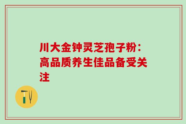 川大金钟灵芝孢子粉:高品质养生佳品备受关注 川大金钟灵芝孢子粉:高品质养生佳品备受关注