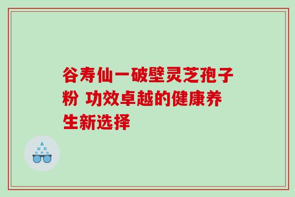 谷寿仙一破壁灵芝孢子粉 功效卓越的健康养生新选择 谷寿仙一破壁灵芝孢子粉 功效卓越的健康养生新选择