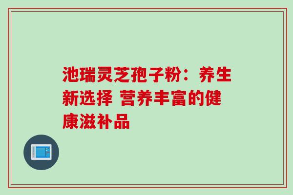 池瑞灵芝孢子粉:养生新选择 营养丰富的健康滋补品 池瑞灵芝孢子粉:养生新选择 营养丰富的健康滋补品