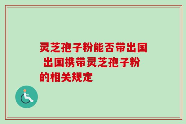 灵芝孢子粉能否带出国 出国携带灵芝孢子粉的相关规定 灵芝孢子粉能否带出国 出国携带灵芝孢子粉的相关规定