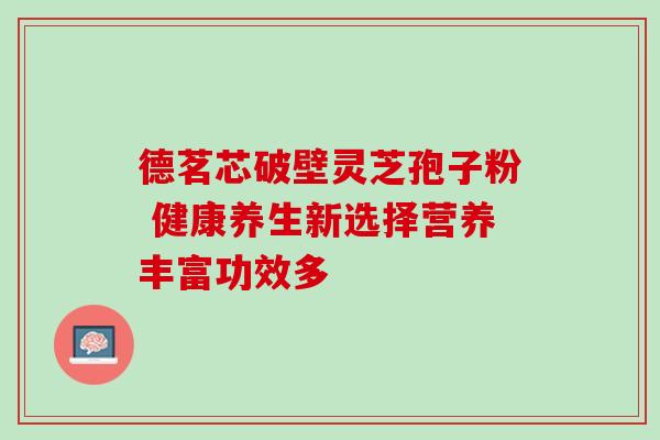 德茗芯破壁灵芝孢子粉 健康养生新选择营养丰富功效多 德茗芯破壁灵芝孢子粉 健康养生新选择营养丰富功效多