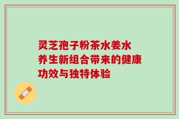 灵芝孢子粉茶水姜水 养生新组合带来的健康功效与独特体验 灵芝孢子粉茶水姜水 养生新组合带来的健康功效与独特体验