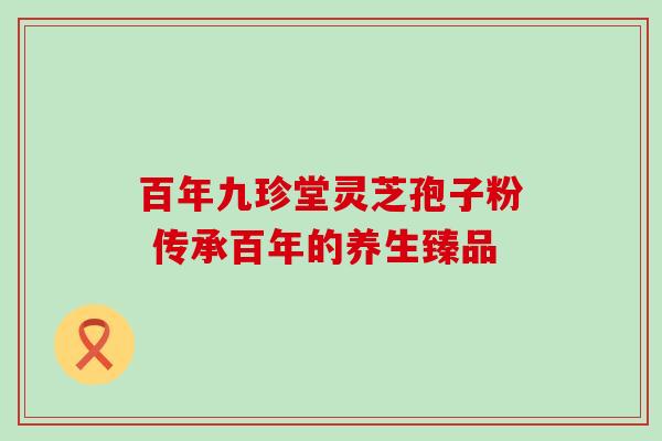 百年九珍堂灵芝孢子粉 传承百年的养生臻品 百年九珍堂灵芝孢子粉 传承百年的养生臻品