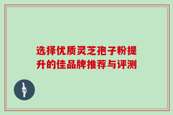 选择优质灵芝孢子粉提升的佳品牌推荐与评测 选择优质灵芝孢子粉提升的佳品牌推荐与评测