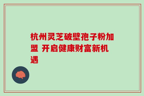 杭州灵芝破壁孢子粉加盟 开启健康财富新机遇 杭州灵芝破壁孢子粉加盟 开启健康财富新机遇