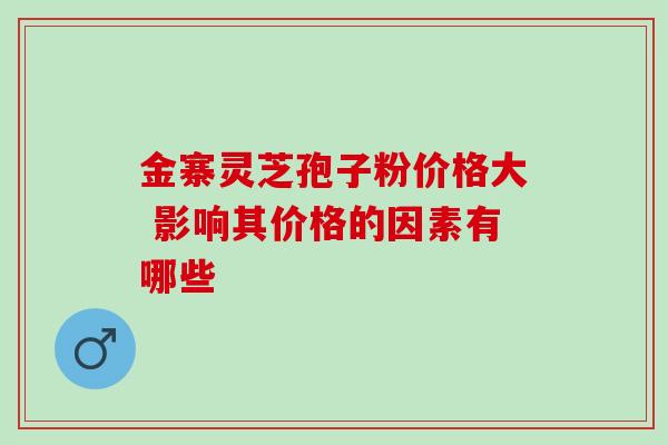 金寨灵芝孢子粉价格大 影响其价格的因素有哪些 金寨灵芝孢子粉价格大 影响其价格的因素有哪些