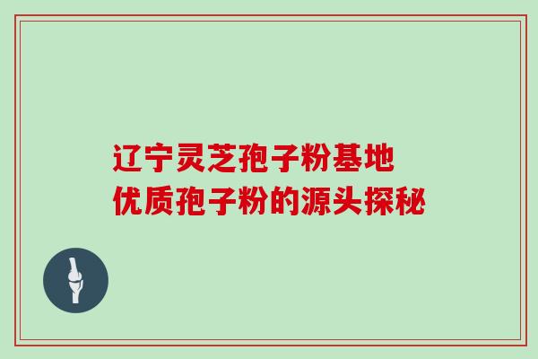 辽宁灵芝孢子粉基地 优质孢子粉的源头探秘 辽宁灵芝孢子粉基地 优质孢子粉的源头探秘