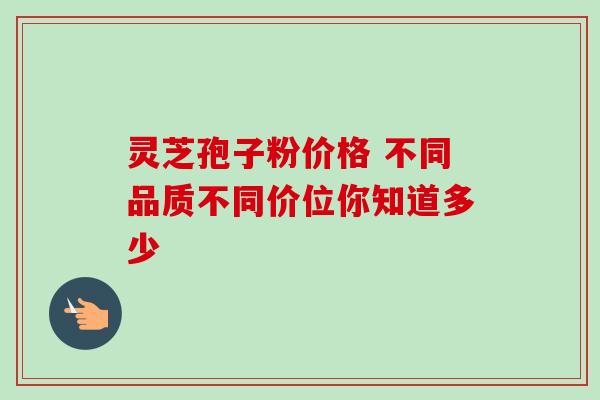 灵芝孢子粉价格 不同品质不同价位你知道多少 灵芝孢子粉价格 不同品质不同价位你知道多少