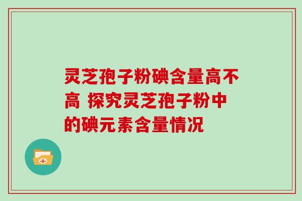 灵芝孢子粉碘含量高不高 探究灵芝孢子粉中的碘元素含量情况 灵芝孢子粉碘含量高不高 探究灵芝孢子粉中的碘元素含量情况