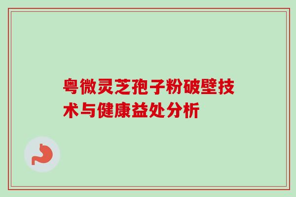 粤微灵芝孢子粉破壁技术与健康益处分析 粤微灵芝孢子粉破壁技术与健康益处分析