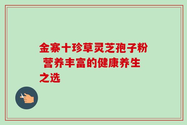 金寨十珍草灵芝孢子粉 营养丰富的健康养生之选 金寨十珍草灵芝孢子粉 营养丰富的健康养生之选