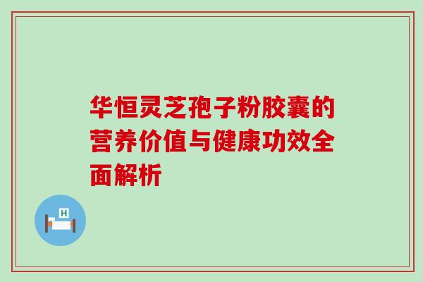 华恒灵芝孢子粉胶囊的营养价值与健康功效全面解析 华恒灵芝孢子粉胶囊的营养价值与健康功效全面解析