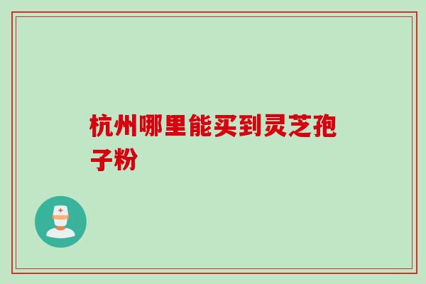 杭州哪里能买到灵芝孢子粉 杭州哪里能买到灵芝孢子粉
