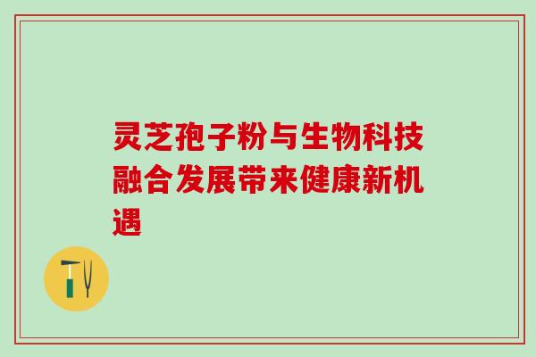 灵芝孢子粉与生物科技融合发展带来健康新机遇 灵芝孢子粉与生物科技融合发展带来健康新机遇