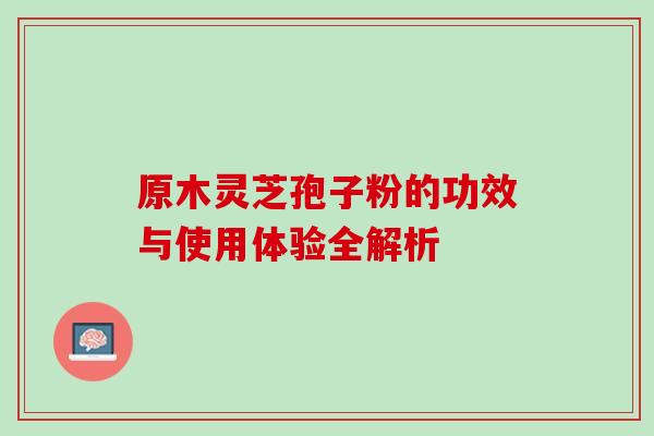 原木灵芝孢子粉的功效与使用体验全解析 原木灵芝孢子粉的功效与使用体验全解析